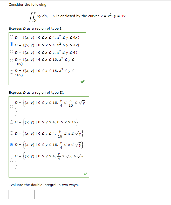 Consider the following. \[ \iint_{D} x y d A, \quad D \text { is enclosed by the curves } y=x^{2}, y=4 x \] Express \( D \)