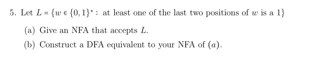 5. Let L = {wE {0, 1}* : at least one of the last two positions of w is a 1} (a) Give an NFA that accepts L. (b) Construct a