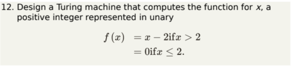 12. Design a Turing machine that computes the function for \( x \), a positive integer represented in unary
\[
\begin{aligned