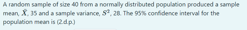 A random sample of size 40 from a normally distributed population produced a sample
mean, X, 35 and a sample variance, S2, 28
