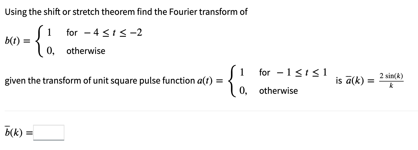 Using the shift or stretch theorem find the Fourier transform of
for 4 < t < -2
-
b(t)
{
otherwise
1
given the transform of u