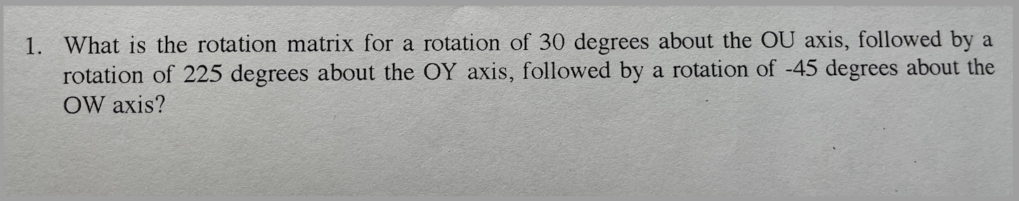 1. What is the rotation matrix for a rotation of 30 degrees about the OU axis, followed by a rotation of 225 degrees about th