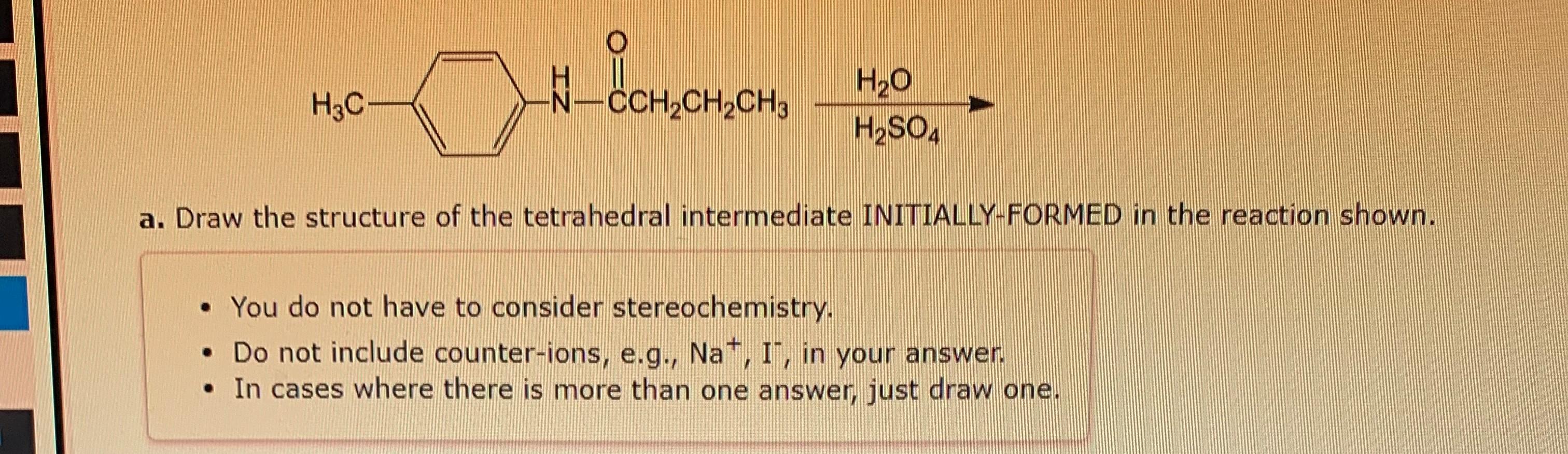 a. Draw the structure of the tetrahedral intermediate INITIALLY-FORMED in the reaction shown.
- You do not have to consider s