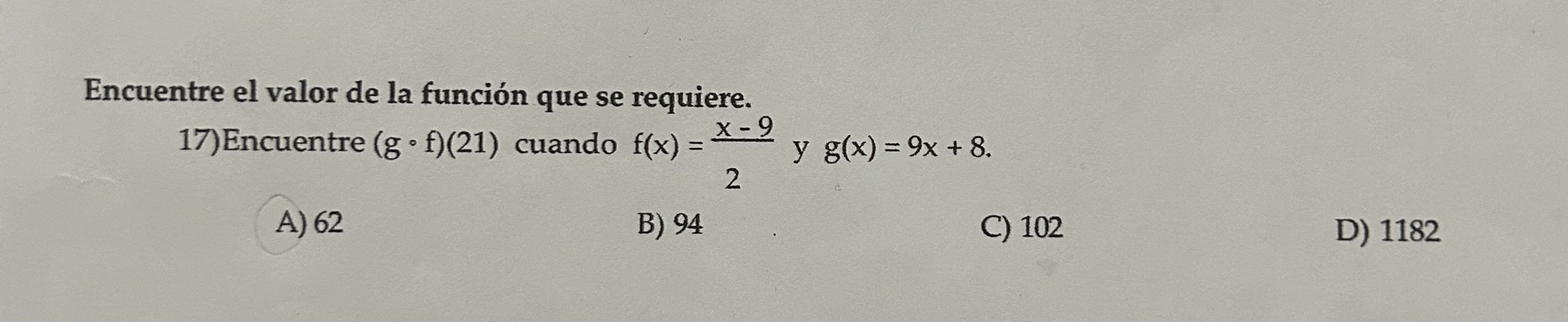 Encuentre el valor de la función que se requiere. 17) Encuentre \( (g \circ f)(21) \) cuando \( f(x)=\frac{x-9}{2} \) y \( g(