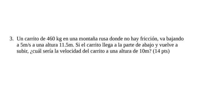 3. Un carrito de \( 460 \mathrm{~kg} \) en una montaña rusa donde no hay fricción, va bajando a \( 5 \mathrm{~m} / \mathrm{s}