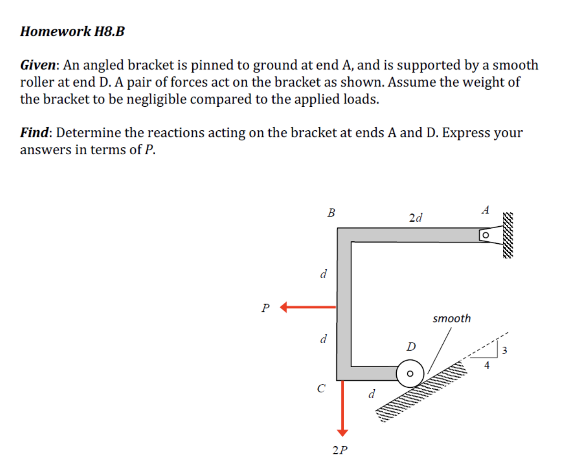 Homework H8.B
Given: An angled bracket is pinned to ground at end A, and is supported by a smooth
roller at end D. A pair of 