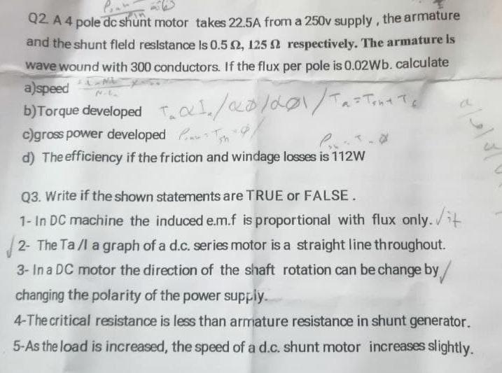 Q2. A 4 pole dc shunt motor takes 22.5A from a 250v supply, the armature
and the shunt field resistance is 0.5 £2, 125 2 resp