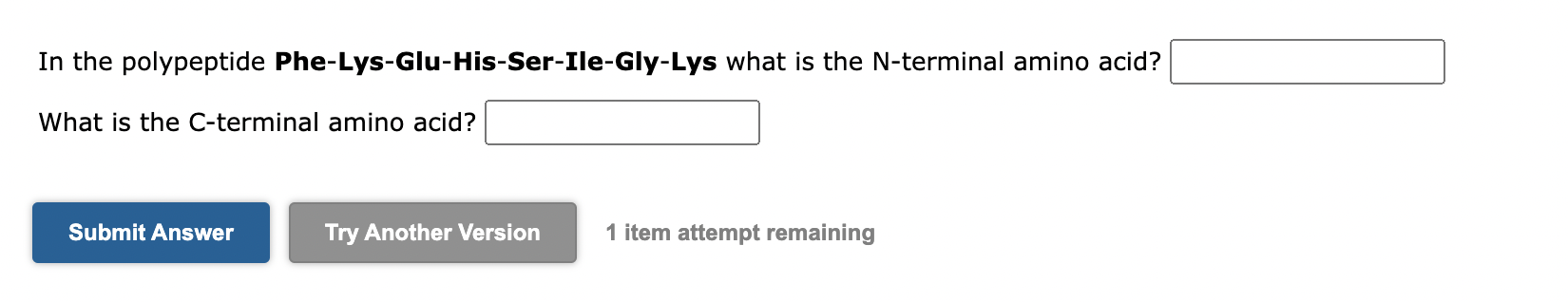 In the polypeptide Phe-Lys-Glu-His-Ser-Ile-Gly-Lys what is the N-terminal amino acid?
What is the C-terminal amino acid?
1 it