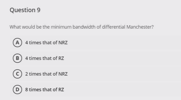 Question 9
What would be the minimum bandwidth of differential Manchester?
A 4 times that of NRZ
B 4 times that of RZ
2 times