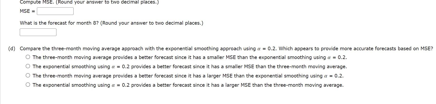 Compute MSE. (Round your answer to two decimal places.)
MSE =
What is the forecast for month 8? (Round your answer to two dec