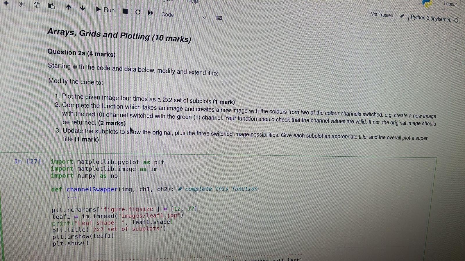 +
Logout
Help
Not Trusted
? 4
Python 3 (ipykernel) O
Run
Code
Arrays, Grids and Plotting (10 marks)
Question 2a (4 marks)
Sta