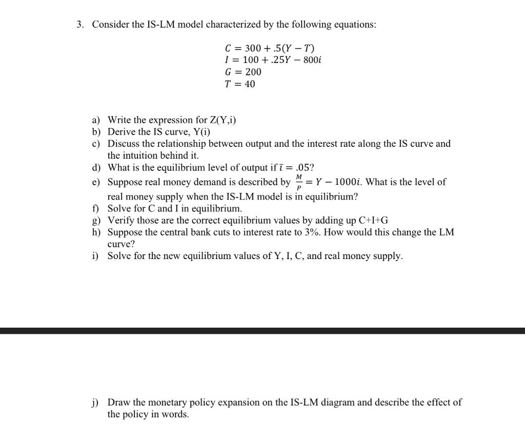 3. Consider the IS-LM model characterized by the following equations:
\[
\begin{array}{l}
C=300+.5(Y-T) \\
I=100+.25 Y-800 i 