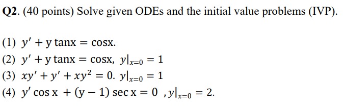 Q2. (40 points) Solve given ODEs and the initial value problems (IVP). (1) \( y^{\prime}+y \tan x=\cos x \) (2) \( y^{\prime}