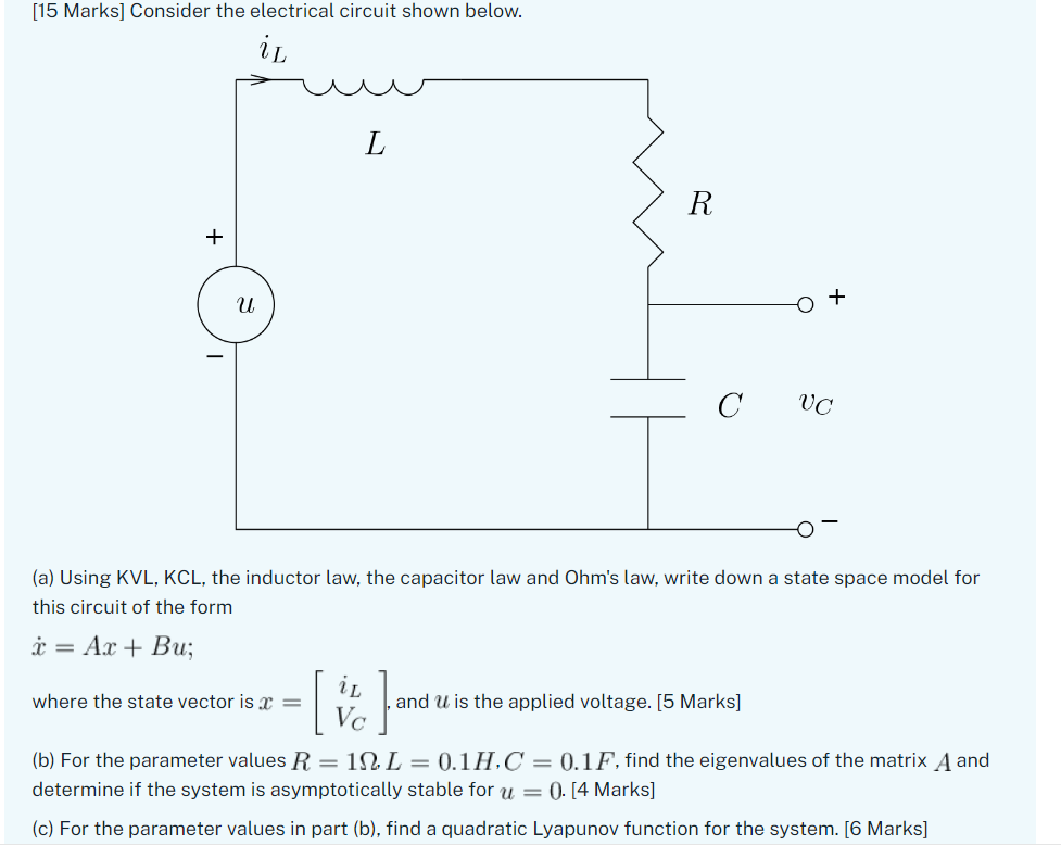 [15 Marks] Consider the electrical circuit shown below.
(a) Using KVL, KCL, the inductor law, the capacitor law and Ohms law