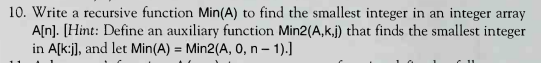 10. Write a recursive function Min(A) to find the smallest integer in an integer array A[n]. (Hint: Define an auxiliary funct