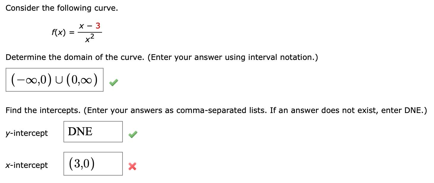 Consider the following curve.
\[
f(x)=\frac{x-3}{x^{2}}
\]
Determine the domain of the curve. (Enter your answer using interv