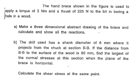 The hand brace shown in the figure is used to pply a torque of \( 3 \mathrm{Nm} \) and a thrust of \( 225 \mathrm{~N} \) to t