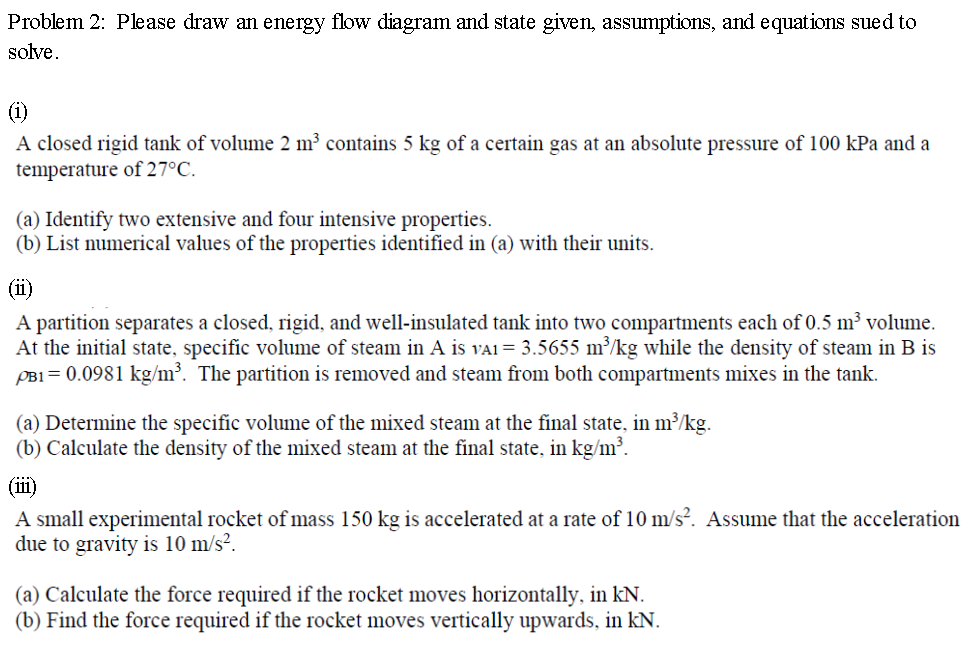 Problem 2: Please draw an energy flow diagram and state given, assumptions, and equations sued to solve.
(i)
A closed rigid t