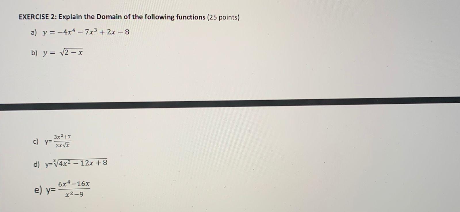 EXERCISE 2: Explain the Domain of the following functions (25 points) a) y = -4x4 – 7x3 + 2x – 8 b) y = V2 - x 322 +7 c) y= 2