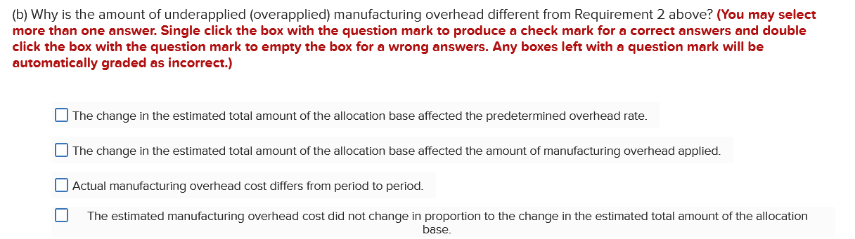 (b) Why is the amount of underapplied (overapplied) manufacturing overhead different from Requirement 2 above? (You may selec