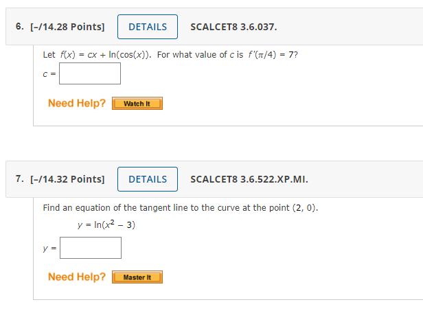 Let \( f(x)=c x+\ln (\cos (x)) \). For what value of \( c \) is \( f^{\prime}(\pi / 4)=7 ? \) \( C= \)
/14.32 Points]
SCALCET
