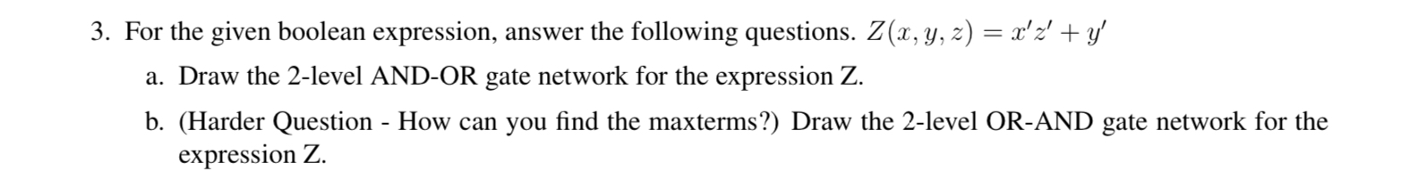 3. For the given boolean expression, answer the following questions. Z(x, y, z) = rz + y a. Draw the 2-level AND-OR gate n