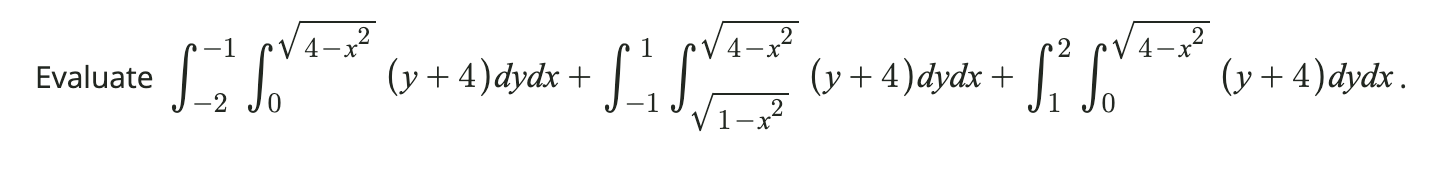 valuate \( \int_{-2}^{-1} \int_{0}^{\sqrt{4-x^{2}}}(y+4) d y d x+\int_{-1}^{1} \int_{\sqrt{1-x^{2}}}^{\sqrt{4-x^{2}}}(y+4) d