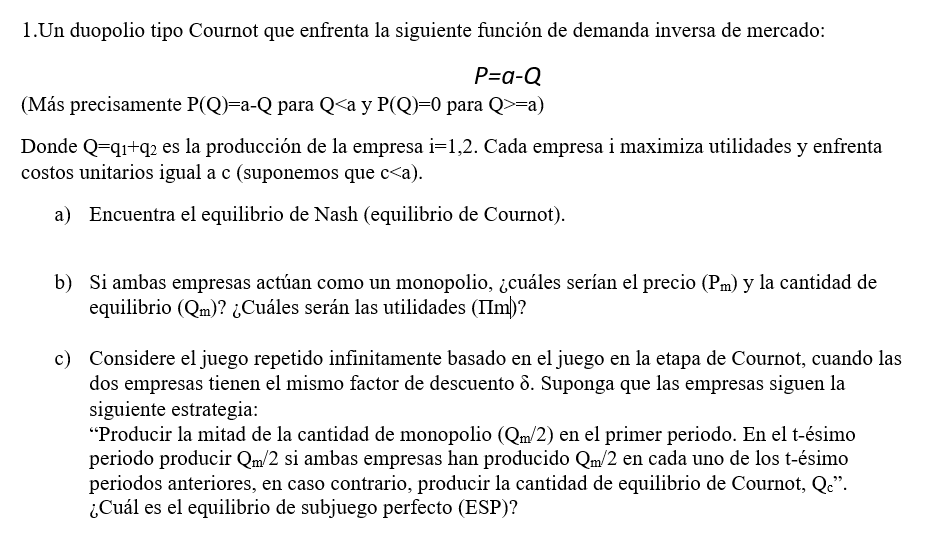 1.Un duopolio tipo Cournot que enfrenta la siguiente función de demanda inversa de mercado: \[ P=a-Q \] (Más precisamente \(