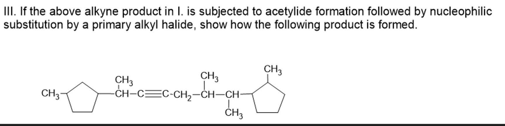 III. If the above alkyne product in I. is subjected to acetylide formation followed by nucleophilic
substitution by a primary