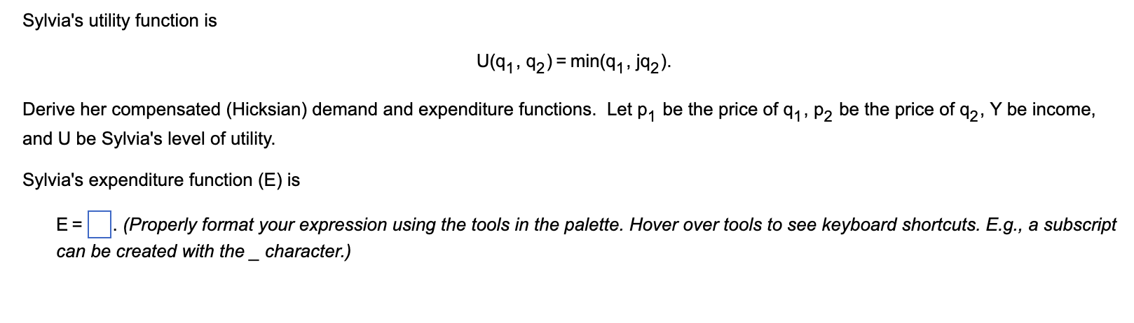 Sylvias utility function is
U(9?, 92) = min(q?, jq?).
Derive her compensated (Hicksian) demand and expenditure functions. Le