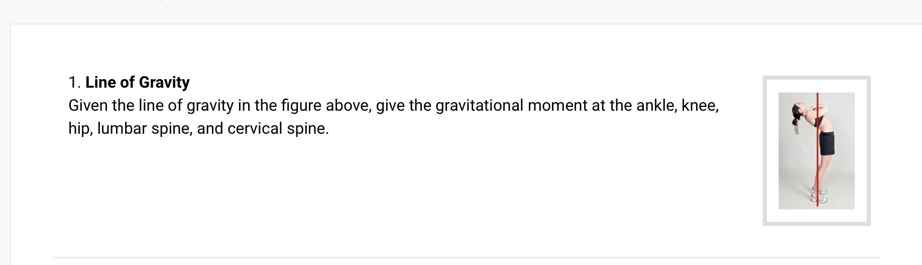 1. Line of Gravity
Given the line of gravity in the figure above, give the gravitational moment at the ankle, knee,
hip, lumb