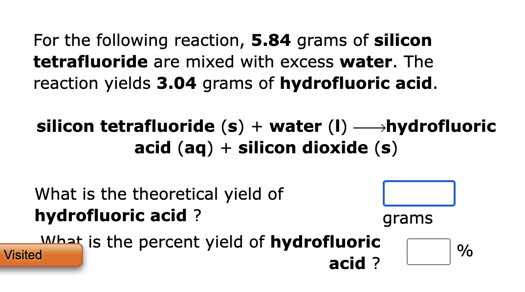 For the following reaction, 5.84 grams of silicon
tetrafluoride are mixed with excess water. The
reaction yields 3.04 grams o