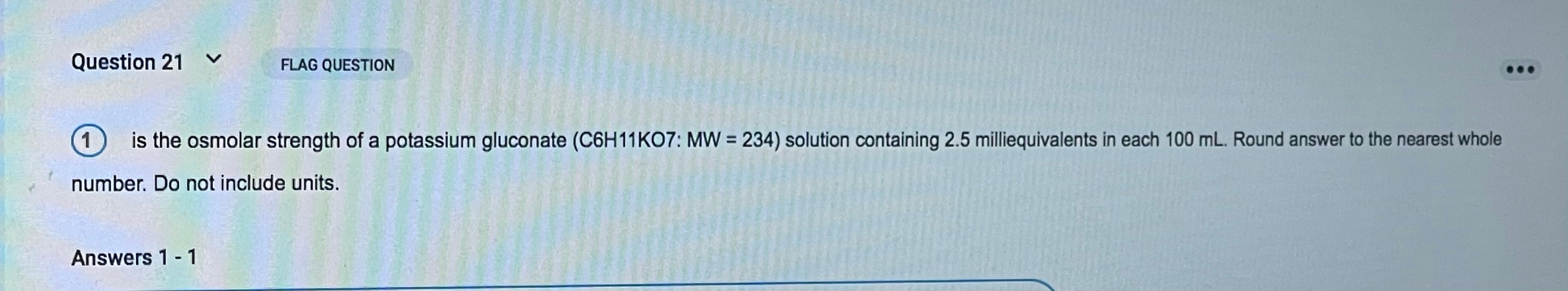 Question 21 V FLAG QUESTION 1 is the osmolar strength of a potassium gluconate (C6H11K07: MW = 234) solution containing 2.5 m