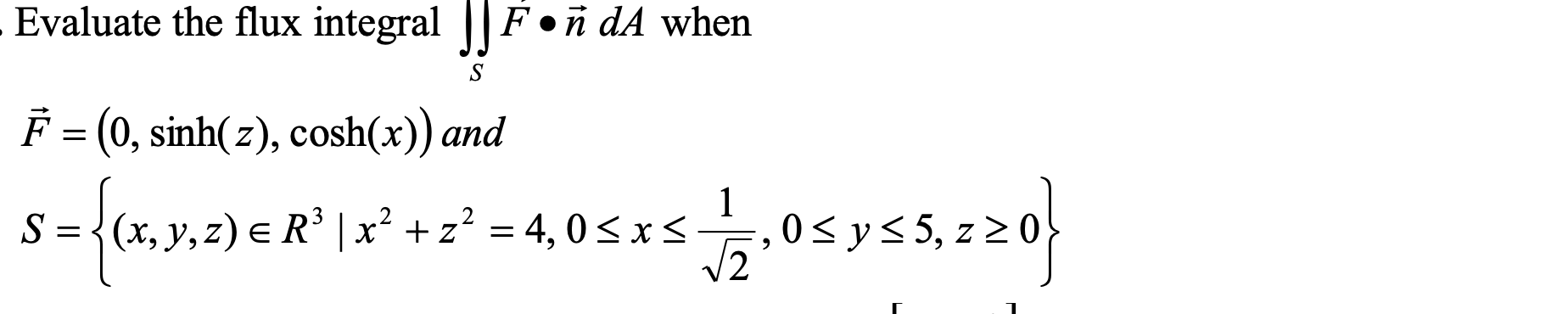 \( \begin{array}{l}\text { Evaluate the flux integral } \iint_{S} F \bullet \vec{n} d A \text { when } \\ \vec{F}=(0, \sinh (