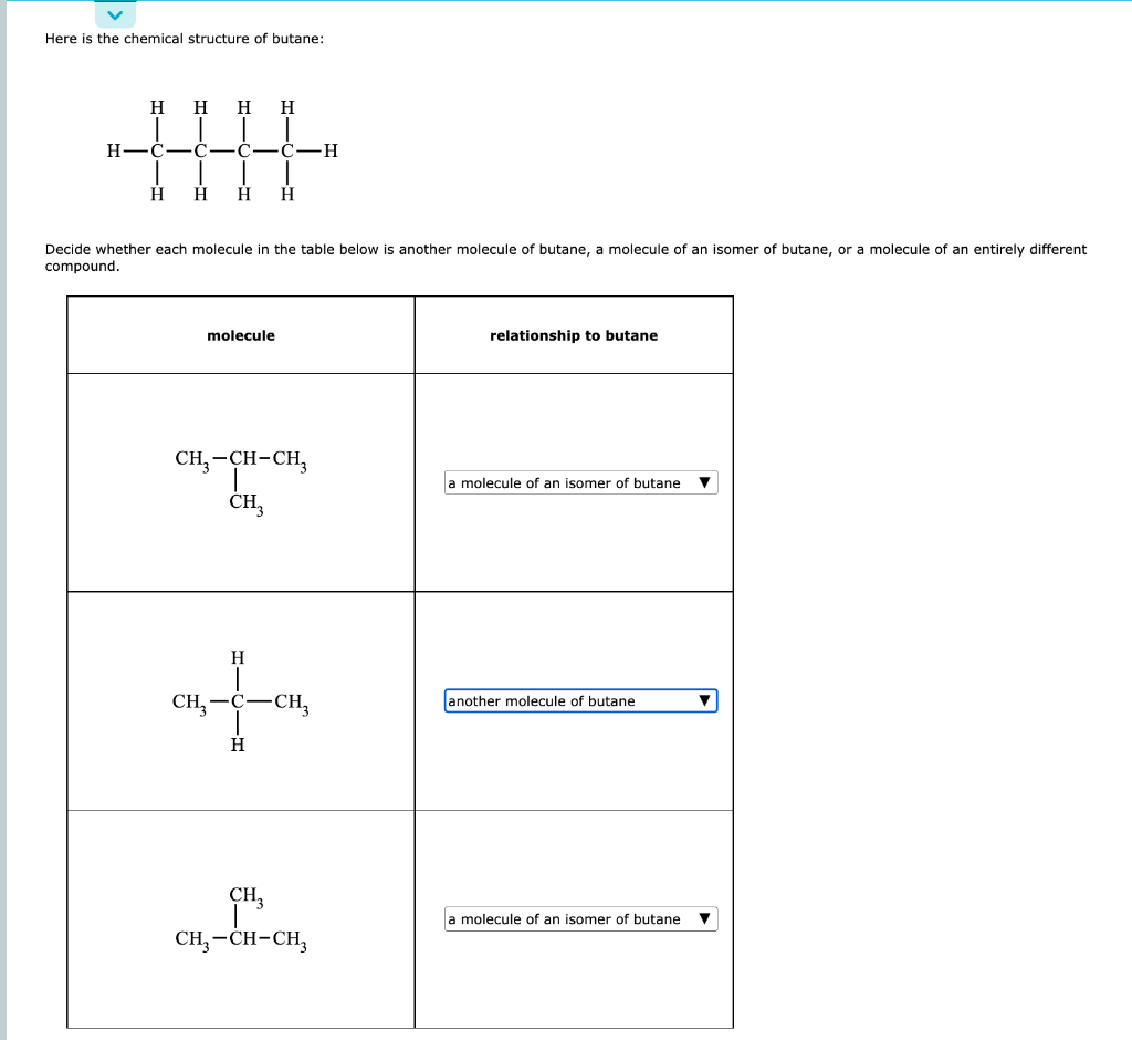 Here is the chemical structure of butane:
Decide whether each molecule in the table below is another molecule of butane, a mo