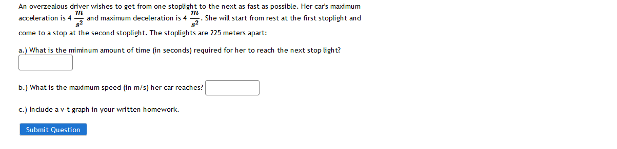 An overzealous driver wishes to get from one stoplight to the next as fast as possible. Her cars maximum acceleration is \( 