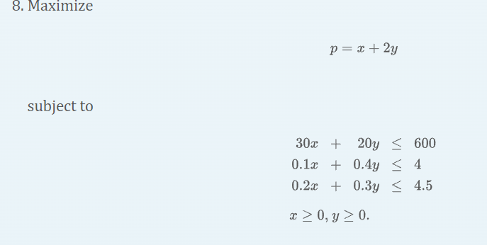 8. Maximize \[ p=x+2 y \] subject to \[ \begin{aligned} 30 x+20 y & \leq 600 \\ 0.1 x+0.4 y & \leq 4 \\ 0.2 x+0.3 y & \leq 4.