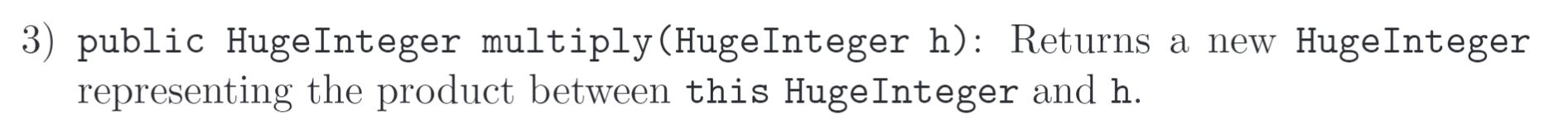 3) public HugeInteger multiply (HugeInteger h): Returns a new Huge Integer representing the product between this HugeInteger