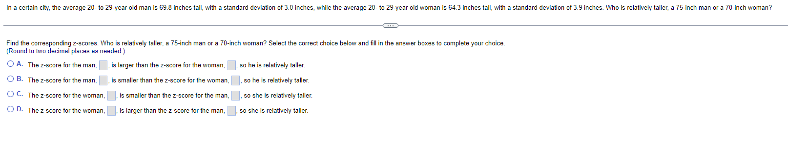 Find the corresponding z-scores. Who is relatively taller, a 75 -inch man or a 70 -inch woman? Select the correct choice belo