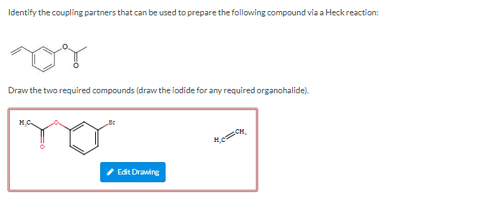 Identify the coupling partners that can be used to prepare the following compound via a Heck reaction:
Draw the two required 