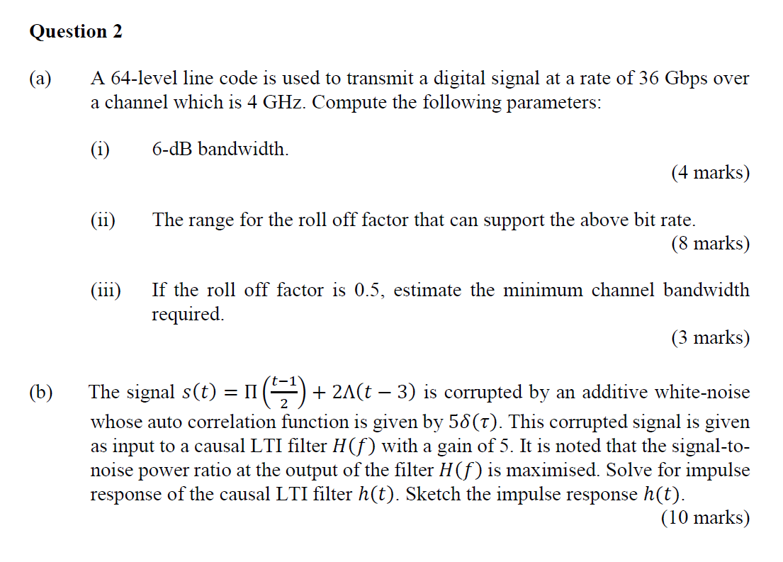 Question 2
(a)
A 64-level line code is used to transmit a digital signal at a rate of 36 Gbps over
a channel which is 4 GHz. 