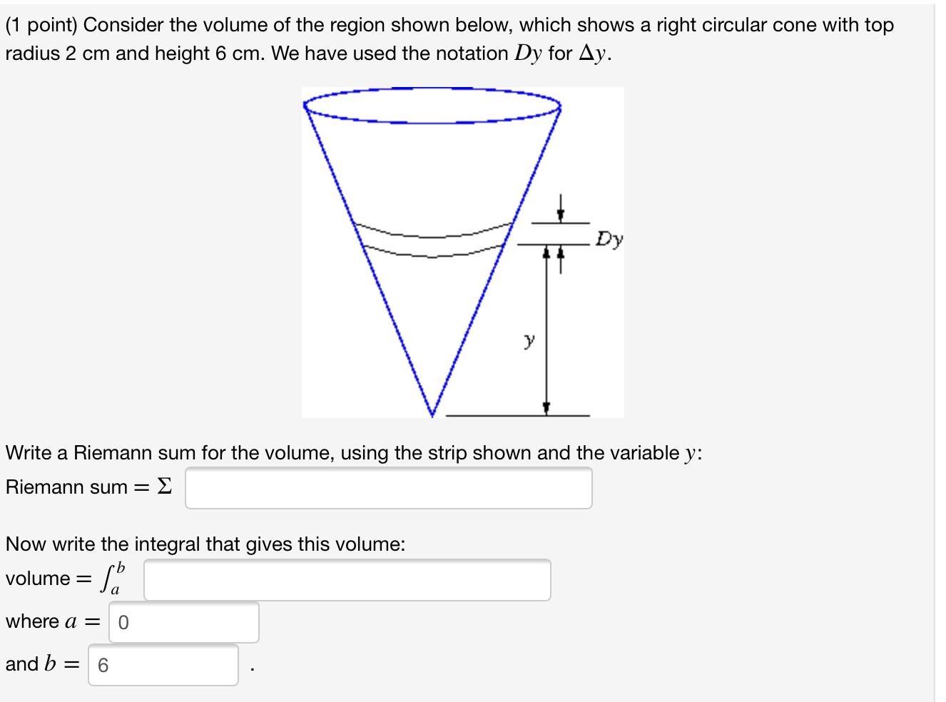 (1 point) Consider the volume of the region shown below, which shows a right circular cone with top
radius 2 cm and height 6 