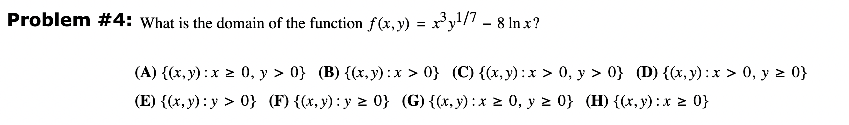 oblem \# 4: What is the domain of the function \( f(x, y)=x^{3} y^{1 / 7}-8 \ln x \) ? (A) \( \{(x, y): x \geq 0, y>0\} \) (B