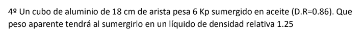 4 Un cubo de aluminio de \( 18 \mathrm{~cm} \) de arista pesa \( 6 \mathrm{Kp} \) sumergido en aceite (D.R=0.86). Que peso ap