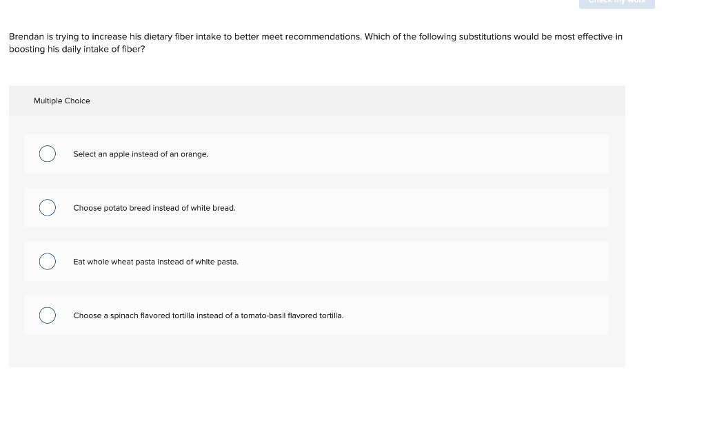 Brendan is trying to increase his dietary fiber intake to better meet recommendations. Which of the following substitutions w