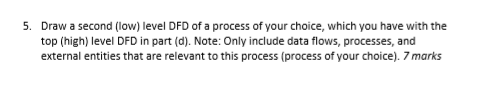 5. Draw a second (low) level DFD of a process of your choice, which you have with the top (high) level DFD in part (d). Note: