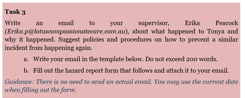 Task 3
Write
email
supervisor, Erika
Peacock
(Erika.p@lotuscompassionatecare.com.au),
about what happened to Tonya and
why it