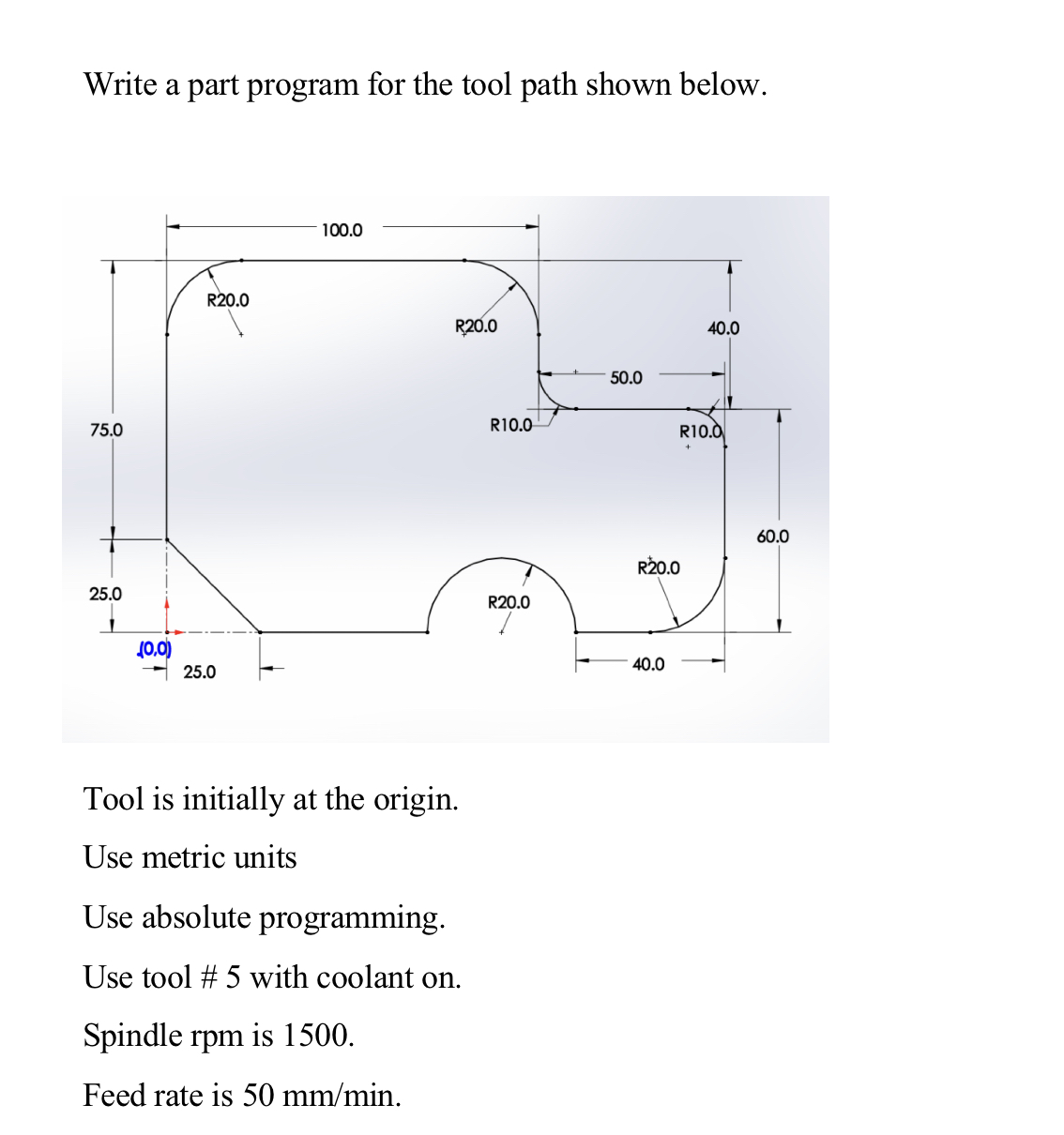 Write a part program for the tool path shown below.
Tool is initially at the origin.
Use metric units
Use absolute programmin