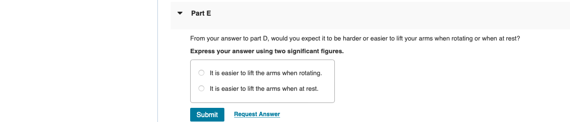 Part E
From your answer to part D, would you expect it to be harder or easier to lift your arms when rotating or when at rest