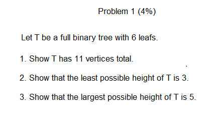 Problem 1 (4%) Let T be a full binary tree with 6 leafs. 1. Show T has 11 vertices total. 2. Show that the least possible hei